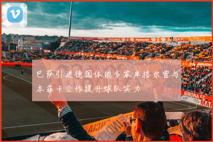 巴萨引进德国体能专家库格尔曾与本菲卡合作提升球队实力