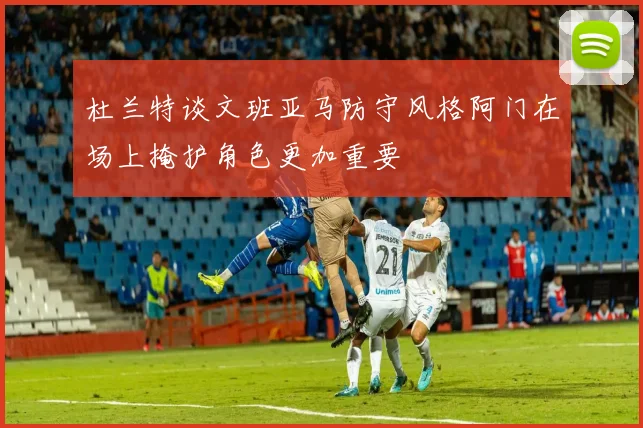 杜兰特谈文班亚马防守风格阿门在场上掩护角色更加重要