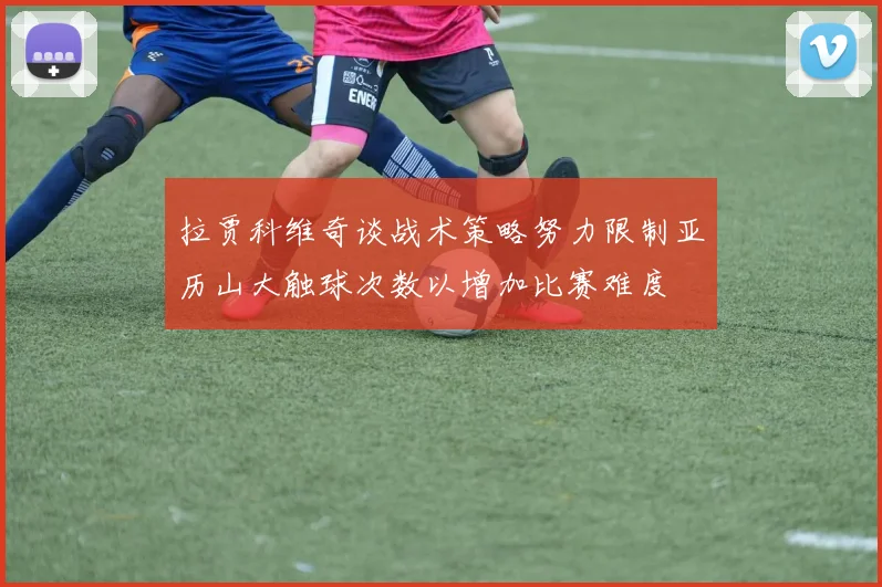 拉贾科维奇谈战术策略努力限制亚历山大触球次数以增加比赛难度