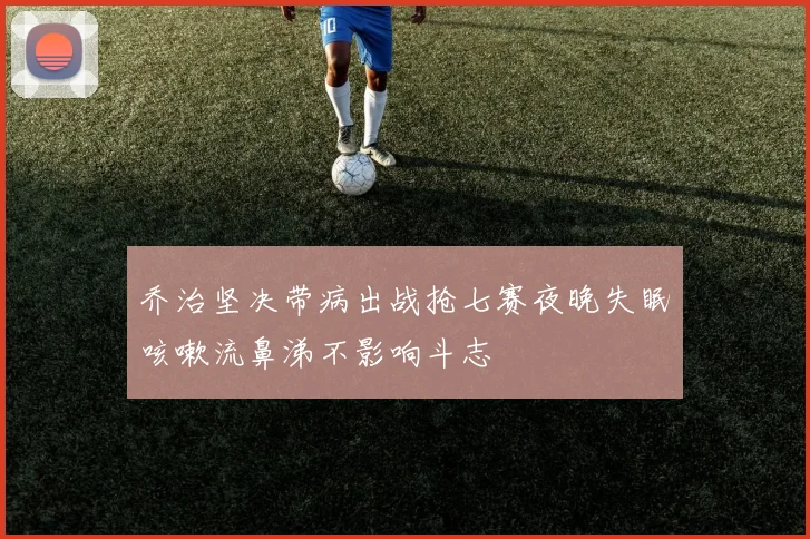 乔治坚决带病出战抢七赛夜晚失眠咳嗽流鼻涕不影响斗志