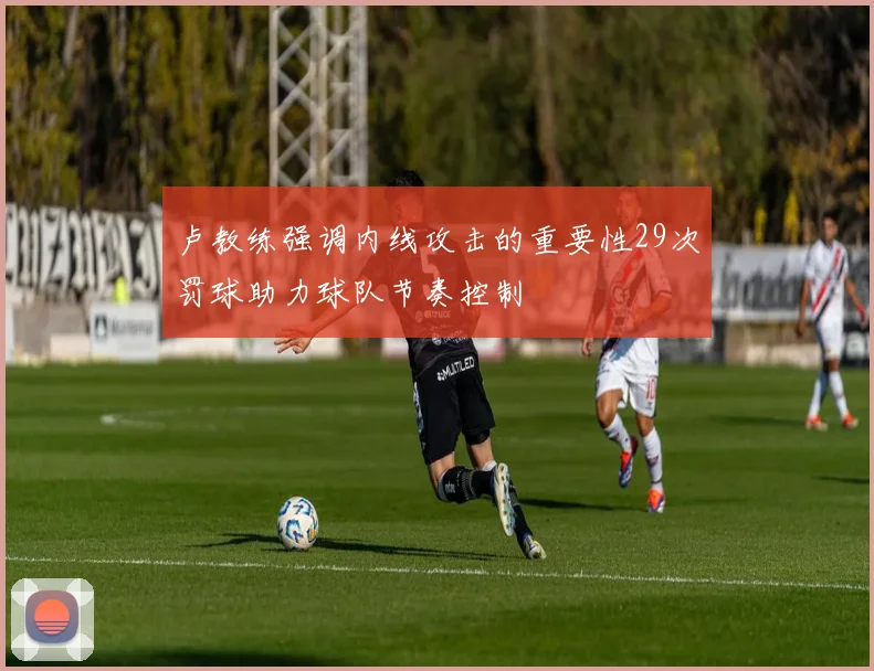 卢教练强调内线攻击的重要性29次罚球助力球队节奏控制
