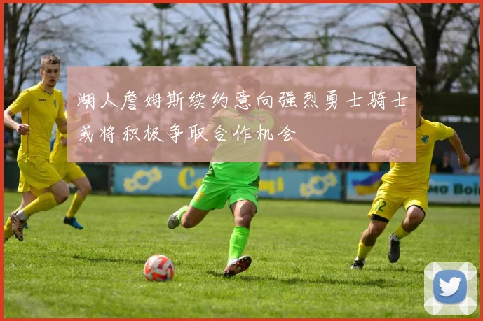 湖人詹姆斯续约意向强烈勇士骑士或将积极争取合作机会