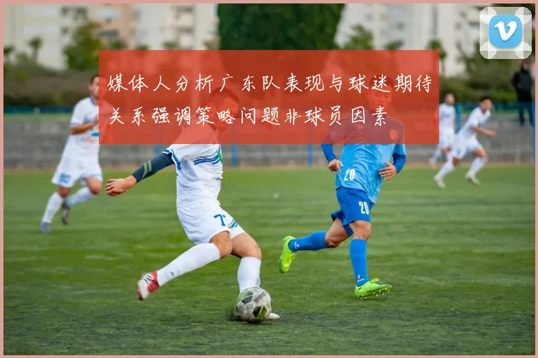 媒体人分析广东队表现与球迷期待关系强调策略问题非球员因素