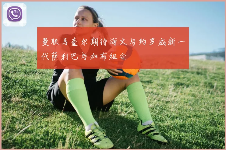 曼联马奎尔期待海文与约罗成新一代萨利巴与加布组合