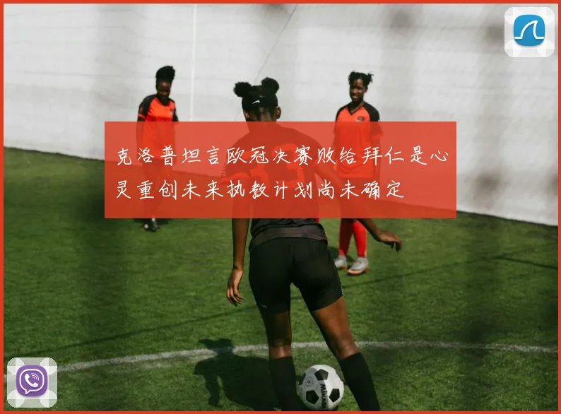 克洛普坦言欧冠决赛败给拜仁是心灵重创未来执教计划尚未确定