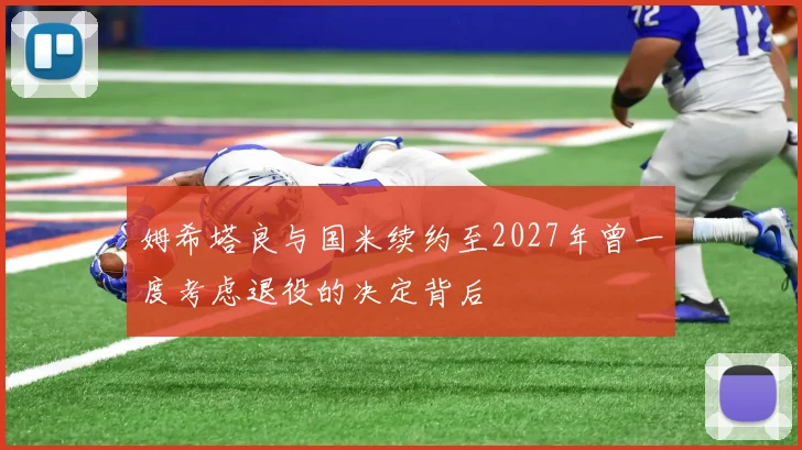 姆希塔良与国米续约至2027年曾一度考虑退役的决定背后