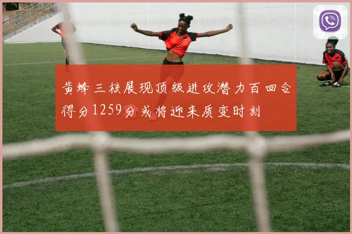 黄蜂三核展现顶级进攻潜力百回合得分1259分或将迎来质变时刻