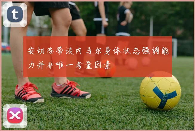 安切洛蒂谈内马尔身体状态强调能力并非唯一考量因素