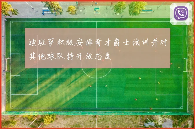 迪班萨积极安排奇才爵士试训并对其他球队持开放态度