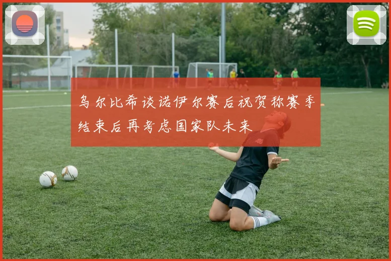 乌尔比希谈诺伊尔赛后祝贺称赛季结束后再考虑国家队未来