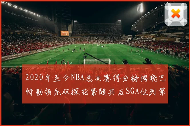 2020年至今NBA总决赛得分榜揭晓巴特勒领先双探花紧随其后SGA位列第四