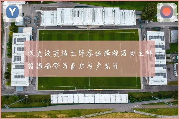 沃克谈英格兰阵容选择称若为主帅将携福登马奎尔与卢克肖
