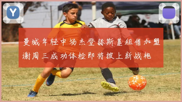 曼城年轻中场杰登赫斯基租借加盟谢周三成功体检即将披上新战袍