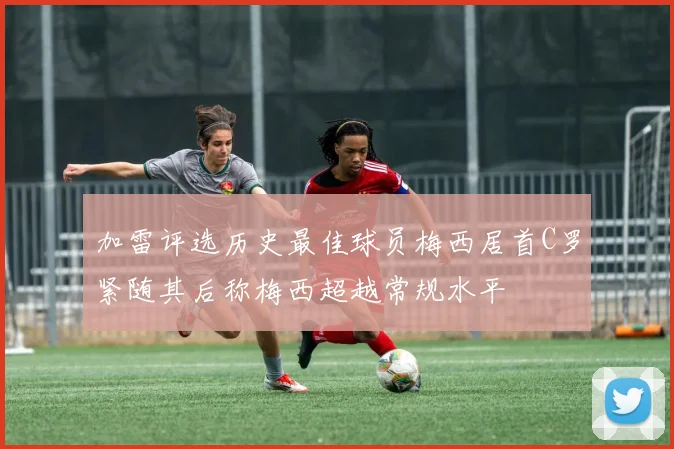 加雷评选历史最佳球员梅西居首C罗紧随其后称梅西超越常规水平
