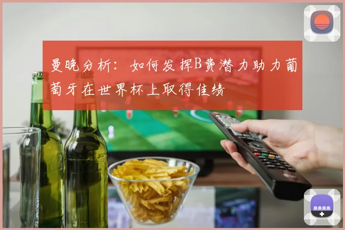 曼晚分析：如何发挥B费潜力助力葡萄牙在世界杯上取得佳绩
